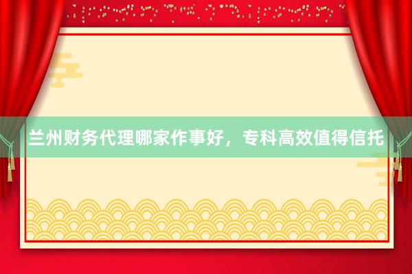 兰州财务代理哪家作事好，专科高效值得信托